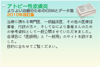 アトピー性皮膚炎　よりよい治療のためのEBMとデータ集 治療に携わる専門医、一般臨床医、その他の医療従事者、行政の方々、そしてなにより患者さんのための参考資料として一般公開させていただきました。各項目に「医師用」と「一般用」のサイトを設けました。
目的に合わせてご覧ください。