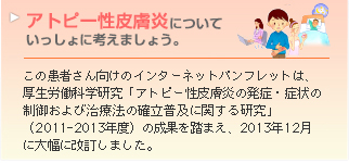 この患者さん向けのインターネットパンフレットは、厚生労働科学研究「アトピー性皮膚炎の発症・症状の制御および治療法の確立普及に関する研究」（2011-2013年度）の成果を踏まえ、2013年12月に大幅に改訂しました。