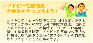 アトピー性皮膚炎　かゆみをやっつけよう！ かゆみはアトピー性皮膚炎で最も困る症状のひとつです。かゆみに対する具体的な対処法、治療法をまとめました。この情報は、2005-07年度の厚生労働省科学研究「アトピー性皮膚炎の症状の抑制および治療法の普及に関する研究」の成果をわかりやすくまとめたものです。